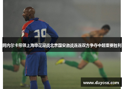 阿内尔卡带领上海申花迎战北京国安激战连连双方争夺中超重要胜利